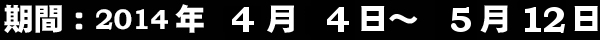 2014年4月4日〜5月12日まで